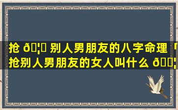 抢 🦅 别人男朋友的八字命理「抢别人男朋友的女人叫什么 🐦 」